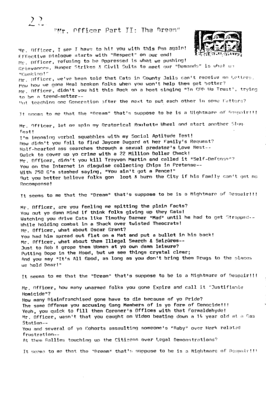 v, Pfficer Part TT: Tha Nrean’ e 0fFicer, T see T haws ta it vou ulth thla P agsint ot tve ninlome starts with “espect” on our wnd! e er, Tefusing ta ho tppresced is uhat ve push e fnvanen tomonr Striken § CLLL e ame, wetve heen told thet Gata in Gounty Jefla con’t Fecalve o Loier. T b e iana Hmal hraken folks uhen you von’: help thea ot botter” I tsome idn+s vou Wit thio Bock oh 3 ot singing *In G0t Teust”, teying U8 trond-seteer— I toneninn o fanerntion Afkar the net to put esch athar lu o Iuttirs? o0t ks to met our esands® Lo ot rean® that’ supgoss ta be 1s A MahEmare F Bt We. Af¥icer, Lot e snin my nratorical Aokt Uheel and stact snather Sl facer Ton feonatng verbal squatiles with sy Soctol Aptitude Teat! Do 100t you foil %o find Jayces Dugard at her Fasily’s Reaueat? e neartod ass sesrches throuah e sexual prodatra Love flest-- Dulck o couer i yo crime with @ 22 Million Doller Chack! e eicor, didn’t you kI11 Troyvon Martin nd colled Lt "Self-nefense” Vou o the Tnternet in diaguise collecting Chips in Pretense-- Uith 750 G’s stashed saying, "You aln’t oot » Pence!” Bt o tetter hotlove folks gon loot A buen the Blty f bl Fonfly con’t gat o Fnconpanast T4 soms o me that the *Dresat that’s suppo to be is o Miontmere f Sesatrtt Me. Officer, are you fenling ne spltting the plain Facts? Vou ot vo.dann Mind 17 think folks giving up. they Gats! Untcming you drive Cata 1ike Timothy Darnar Mad® wtil he had ta st tronpe- Intie nolding cosuat in @ Shock over tulsted Theocrats! . 0fficer, what sbout Dscar Grant? Vou i Wi spread out flat on o Mat end put o bullot in his back! A Fricer, uhat shout thes Tllegal Search & Setzirus-- Sist o fiab 2 grope them tomsn at yo oun dam leisure? Putting bone tn the Hood, but vo sos things Cryatal clear; T you smy *T8%a M1 Food, wa long 5a you don’t beng thes Drugs to the slar e vl Deael® It spems to se that the "Dresn® that’s suppose to be 1o o Mightmare of Nespoir!ll e, Officor, hou many unarsed folks you qone Explre and csll it “stifianls Fomtcider? lou aany Disinfanchizod gone have to dle becouss of yo Pride? T same OFfense you scousing Gang Mashers of s yo fors of Gonocite!t | Voo, you uick to 111 then Coroner s DFfices uith that rormsldshyde! U Beficor, sann ’t that you cagne on Viden beating doun a Th yeer of Al 1 O Statton-- Vou ond evecal of ya Cohorts sazsultin someons s “Raby” over Nark Felatss A then RalTiew touchimg un the Citizons ovar Logal hesonatrations” It suoms 0 80 that the “Desamt that ipose 0 et 3 Wigutanre f Dt